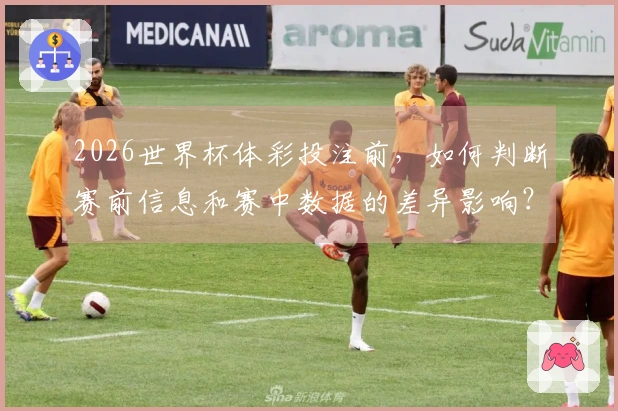 2026世界杯体彩投注前，如何判断赛前信息和赛中数据的差异影响？