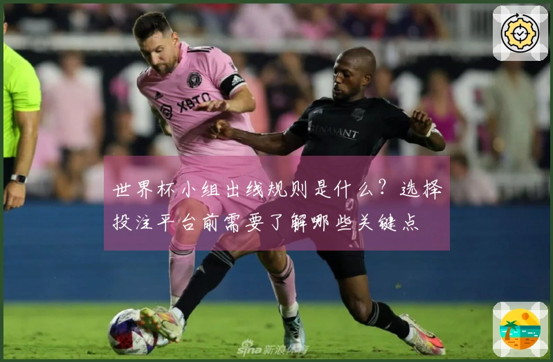 世界杯小组出线规则是什么？选择投注平台前需要了解哪些关键点